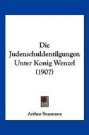 Die Judenschuldentilgungen Unter Konig Wenzel (1907) di Arthur Sussmann edito da Kessinger Publishing