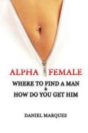 Alpha Female: Where to Find a Man and How Do You Get Him di Daniel Marques edito da Createspace