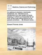 An Address To Bankers, Merchants, Tradesmen, &c. Intended As An Introduction To A New System Of Book-keeping, In Which It Is Impossible For An Error O di Edward Thomas Jones edito da Gale Ecco, Print Editions