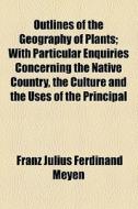 Outlines Of The Geography Of Plants; With Particular Enquiries Concerning The Native Country, The Culture And The Uses Of The Principal Cultivated Pla di Franz Julius Ferdinand Meyen edito da General Books Llc