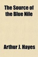 The Source Of The Blue Nile; A Record Of A Journey Through The Soudan To Lake Tsana In Western Abyssinia, And Of The Return To Egypt By The Valley Of  di Arthur J. Hayes edito da General Books Llc