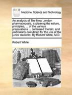 An Analysis Of The New London Pharmacopia, Explaining The Nature, Principles, ... Of The Various Preparations ... Contained Therein; And Particularly  di Robert White edito da Gale Ecco, Print Editions