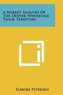 A Market Analysis of the Denver Wholesale Trade Territory di Elmore Petersen edito da Literary Licensing, LLC