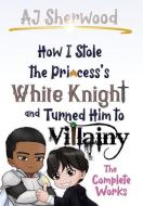 How I Stole the Princess's White Knight and Turned Him to Villainy: The Complete Works di Aj Sherwood edito da LIGHTNING SOURCE INC