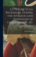Letters of Eliza Wilkinson, During the Invasion and Possession of Charlestown, S.C. di Eliza Wilkinson edito da LEGARE STREET PR