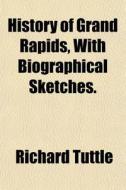 History Of Grand Rapids, With Biographic di Richard Tuttle edito da General Books