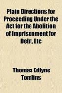 Plain Directions For Proceeding Under The Act For The Abolition Of Imprisonment For Debt, Etc di Thomas Edlyne Tomlins edito da General Books Llc