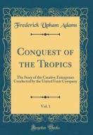 Conquest of the Tropics, Vol. 1: The Story of the Creative Enterprises Conducted by the United Fruit Company (Classic Reprint) di Frederick Upham Adams edito da Forgotten Books