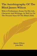 The Autobiography Of The Blind James Wilson: With A Preliminary Essay On His Life, Character And Writings, As Well As On The Present State Of The Blin di James Wilson, John Bird edito da Kessinger Publishing, Llc