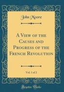 A View of the Causes and Progress of the French Revolution, Vol. 1 of 2 (Classic Reprint) di John Moore edito da Forgotten Books