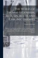 The Works of Thomas Sydenham, M. D., On Acute and Chronic Diseases: Wherein Their Histories and Modes of Cure, As Recited by Him, Are Delivered With A di Thomas Sydenham edito da LEGARE STREET PR