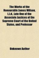 The Works Of The Honourable James Wilson, L.l.d., Late One Of The Associate Justices Of The Supreme Court Of The United States, And Professor di Unknown Author, James Wilson edito da General Books Llc