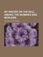 My Winter on the Nile, Among the Mummies and Moslems di Charles Dudley Warner edito da Rarebooksclub.com