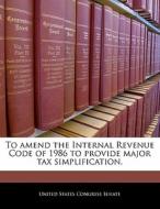 To Amend The Internal Revenue Code Of 1986 To Provide Major Tax Simplification. edito da Bibliogov