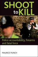 Shoot to Kill: Police Accountability, Firearms and Fatal Force di Maurice Punch edito da PAPERBACKSHOP UK IMPORT