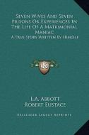 Seven Wives and Seven Prisons or Experiences in the Life of a Matrimonial Maniac: A True Story Written by Himself di L. a. Abbott, Robert Eustace edito da Kessinger Publishing