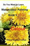So You Want to Learn Watercolour Painting - Book 3 - Colour: Book 3 - Colour di Hilary Hughes Loftus edito da Createspace