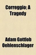 Correggio; A Tragedy di Adam Gottlob Oehlenschlager edito da General Books Llc