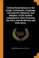 Critical Dissertations On The Origin, Antiquities, Language, Government, Manners, And Religion, Of The Antient Caledonians, Their Posterity The Picts, di Macpherson John 1710-1765 edito da Franklin Classics