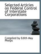 Selected Articles On Federal Control Of Interstate Corporations di Compiled By Edith May Phelps edito da Bibliolife