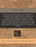 The English Remedy, Or, Talbor's Wonderful Secret For Cureing Of Agues And Feavers Sold By The Author Sir Robert Talbor To The Most Christian King, An di Robert Talbor edito da Eebo Editions, Proquest
