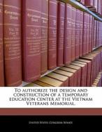 To Authorize The Design And Construction Of A Temporary Education Center At The Vietnam Veterans Memorial. edito da Bibliogov