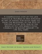 A Compendious View Of The Late Tumults & Troubles In This Kingdom By Way Of Annals For Seven Years Viz, From The Beginning Of The 30th To The End Of T di James Wright edito da Eebo Editions, Proquest