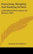 Sojourning, Shopping and Studying in Paris: A Handbook Particularly for Women (1907) di Elizabeth Otis Williams edito da Kessinger Publishing