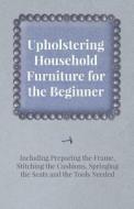 Upholstering Household Furniture for the Beginner - Including Preparing the Frame, Stitching the Cushions, Springing the di Anon edito da Kirk Press