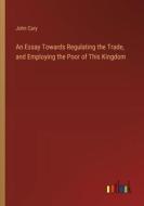 An Essay Towards Regulating the Trade, and Employing the Poor of This Kingdom di John Cary edito da Outlook Verlag