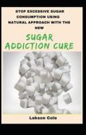 Stop Excessive Sugar Consumption Using Natural Approach With The New Sugar Addiction Cure di Cole Lekson Cole edito da Independently Published