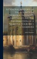 A General History of the County of Norfolk, Intended to Convey All the Information of a Norfolk Tour [By J. Chambers] di John Chambers edito da LEGARE STREET PR