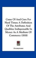 Cause of and Cure for Hard Times: A Definition of the Attributes and Qualities Indispensable in Money as a Medium of Commerce (1818) di Anonymous edito da Kessinger Publishing