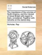 The Importance Of The Colonies Of North America, And The Interest Of Great Britain With Regard To Them, Considered. Together With Remarks On The Stamp di Nicholas Ray edito da Gale Ecco, Print Editions