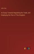 An Essay Towards Regulating the Trade, and Employing the Poor of This Kingdom di John Cary edito da Outlook Verlag