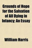 Grounds Of Hope For The Salvation Of All Dying In Infancy; An Essay di William Harris edito da General Books Llc