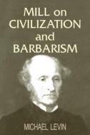 Mill on Civilization and Barbarism di Michael Levin edito da Routledge