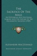 The Sacrifice of the Mass: An Historical and Doctrinal Inquiry Into the Nature of the Eucharistic Sacrifice (1905) di Alexander MacDonald edito da Kessinger Publishing