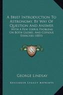 A Brief Introduction to Astronomy, by Way of Question and Answer: With a Few Useful Problems on Both Globes, and Copious Exercises (1831) di George Lindsay edito da Kessinger Publishing