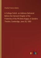 A College Fetich. an Address Delivered Before the Harvard Chapter of the Fraternity of the Phi Beta Kappa, in Sanders Theatre, Cambridge, June 28, 188 di Charles Francis Adams edito da Outlook Verlag