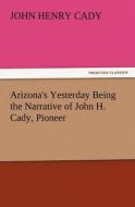 Arizona's Yesterday Being the Narrative of John H. Cady, Pioneer di John H. (John Henry) Cady edito da TREDITION CLASSICS