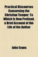 Practical Discourses Concerning The Christian Temper; To Which Is Now Prefixed, A Brief Account Of The Life Of The Author di John Evans edito da General Books Llc