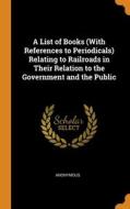 A List Of Books (with References To Periodicals) Relating To Railroads In Their Relation To The Government And The Public di Anonymous edito da Franklin Classics