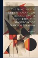 The Principles of Understanding an Introduction to Logic From the Standpoint of Personal Idealism di Henry Sturt edito da LEGARE STREET PR