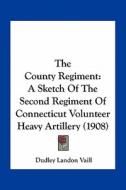 The County Regiment: A Sketch of the Second Regiment of Connecticut Volunteer Heavy Artillery (1908) di Dudley Landon Vaill edito da Kessinger Publishing