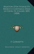 Relation D'Un Voyage de Mexico a Guatemala Dans Le Cours de L'Annee 1855 (1858) di P. Cornette edito da Kessinger Publishing