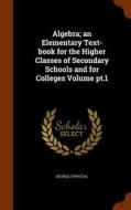 Algebra; An Elementary Text-book For The Higher Classes Of Secondary Schools And For Colleges Volume Pt.1 di George Cyrystal edito da Arkose Press