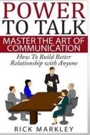 Power to Talk: Master the Art of Communication - How to Build Better Relationship with Anyone di Rick Markley edito da Createspace