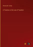 A Treatise on the Law of Taxation di Thomas M. Cooley edito da Outlook Verlag