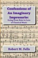 Confessions of an Imaginary Impresario: Going from Hate to Love of Classical Music di Robert M. Fells edito da Createspace